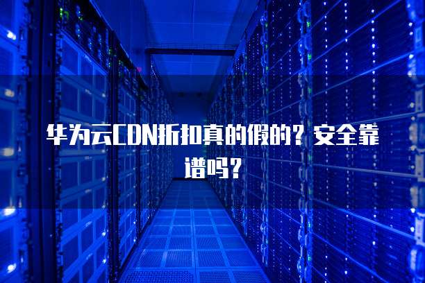 华为云CDN折扣真的假的?安全靠谱吗?