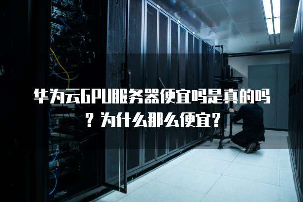 华为云GPU服务器便宜吗是真的吗?为什么那么便宜?