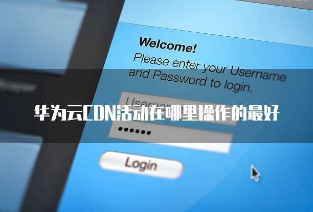 华为云CDN活动在哪里操作的最好