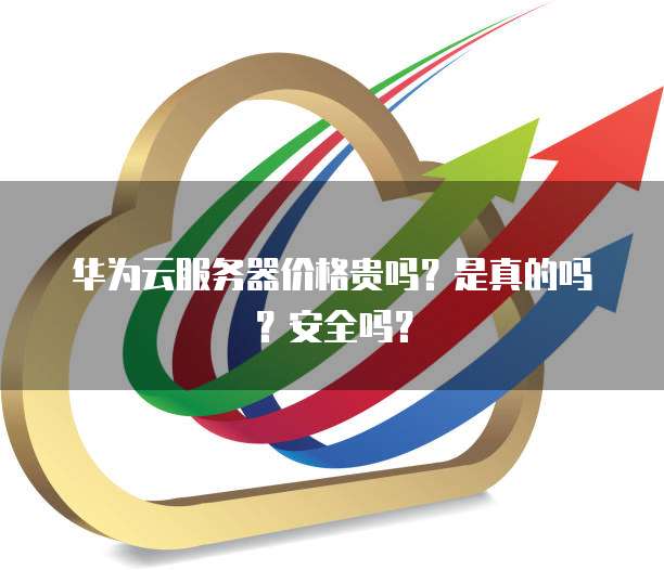 华为云服务器价格贵吗?是真的吗?安全吗?