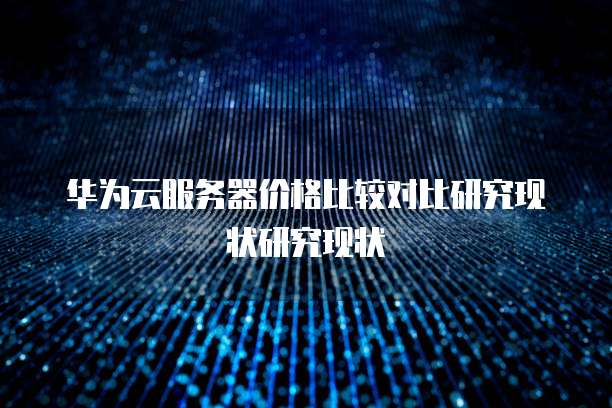 华为云服务器价格比较对比研究现状研究现状