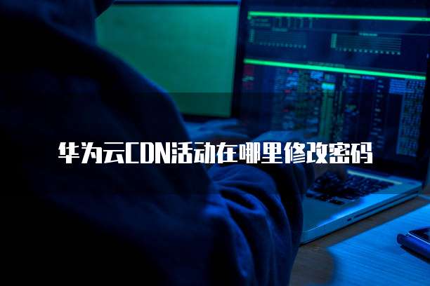 华为云CDN活动在哪里修改密码