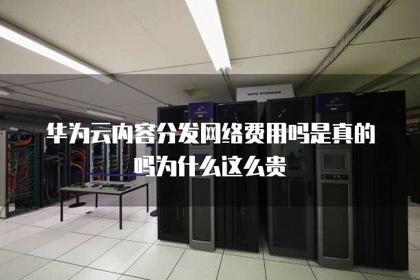 华为云内容分发网络费用吗是真的吗为什么这么贵
