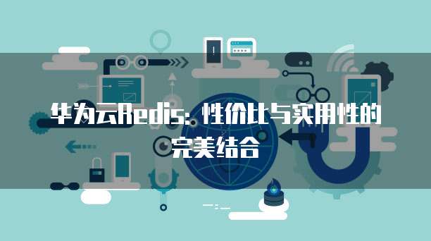 华为云Redis: 性价比与实用性的完美结合
