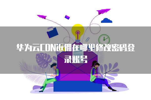 华为云CDN返佣在哪里修改密码登录账号