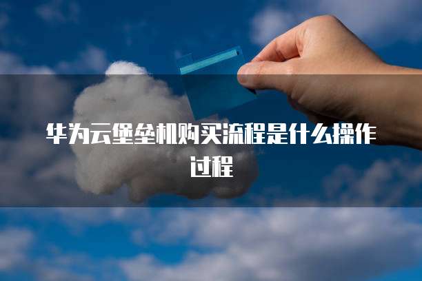 华为云堡垒机购买流程是什么操作过程