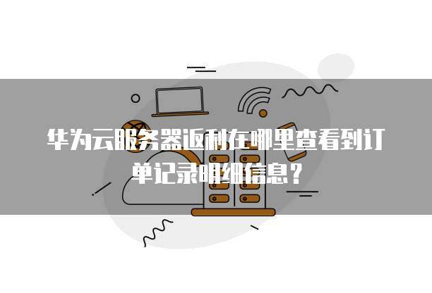 华为云服务器返利在哪里查看到订单记录明细信息?