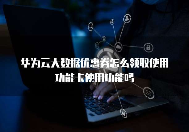 华为云大数据优惠券怎么领取使用功能卡使用功能吗