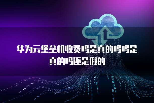 华为云堡垒机收费吗是真的吗吗是真的吗还是假的