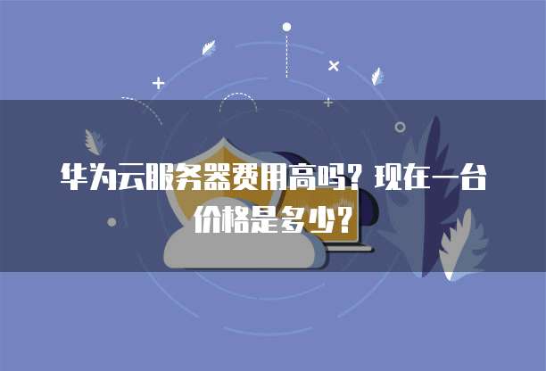 华为云服务器费用高吗？现在一台价格是多少？