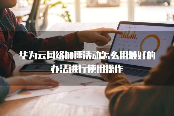 华为云网络加速活动怎么用最好的办法进行使用操作