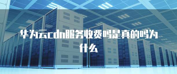 华为云cdn服务收费吗是真的吗为什么