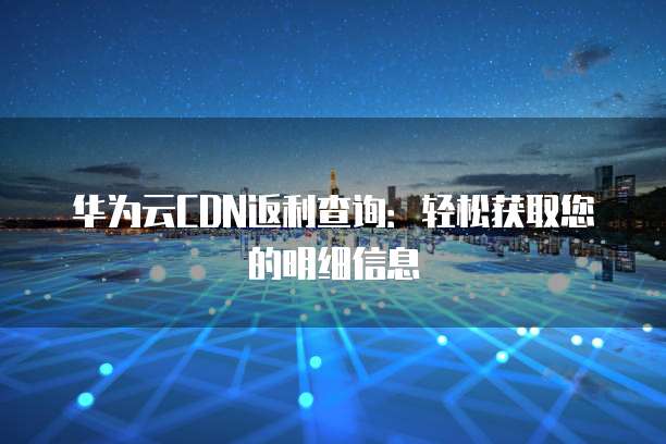 华为云CDN返利查询:轻松获取您的明细信息