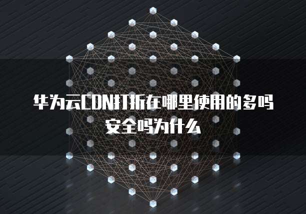 华为云CDN打折在哪里使用的多吗安全吗为什么