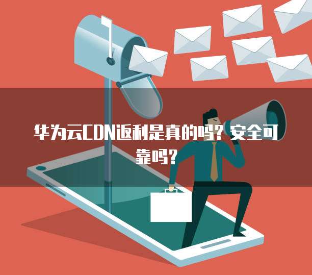 华为云CDN返利是真的吗?安全可靠吗?