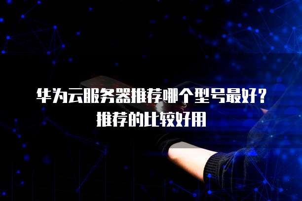 华为云服务器推荐哪个型号最好？推荐的比较好用