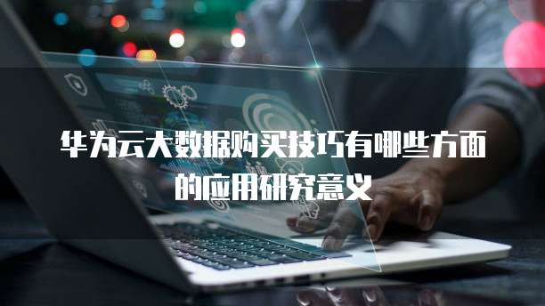 华为云大数据购买技巧有哪些方面的应用研究意义