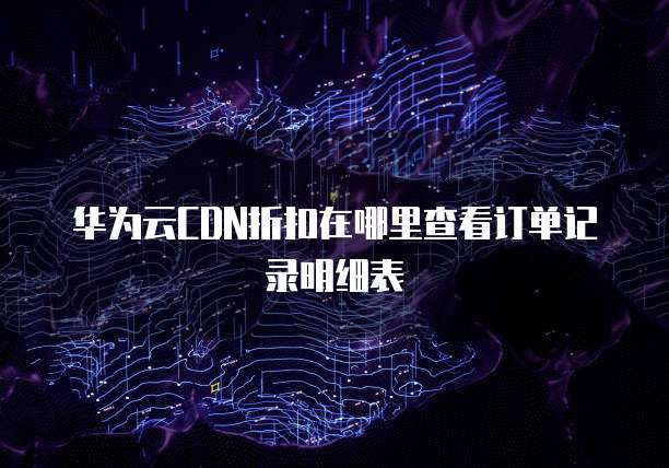 华为云CDN折扣在哪里查看订单记录明细表