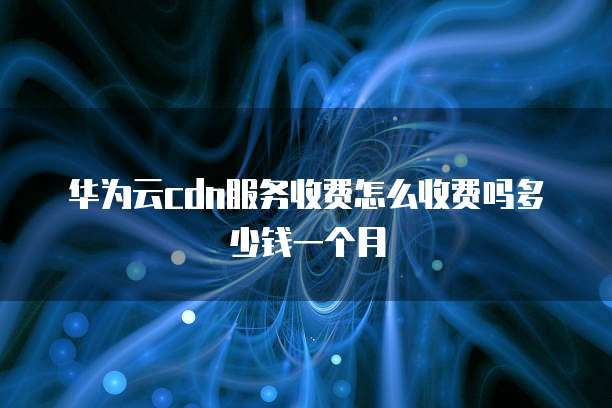 华为云cdn服务收费怎么收费吗多少钱一个月