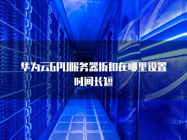 华为云GPU服务器折扣在哪里设置时间长短