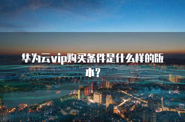 华为云vip购买条件是什么样的版本?