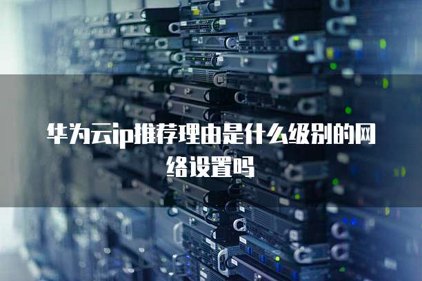 华为云ip推荐理由是什么级别的网络设置吗