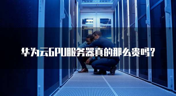华为云GPU服务器真的那么贵吗?