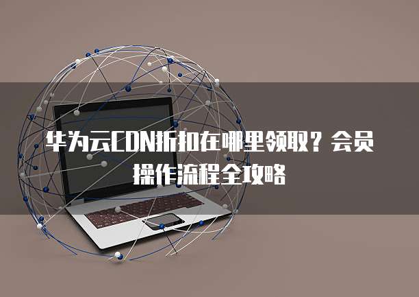 华为云CDN折扣在哪里领取？会员操作流程全攻略