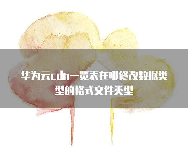 华为云cdn一览表在哪修改数据类型的格式文件类型