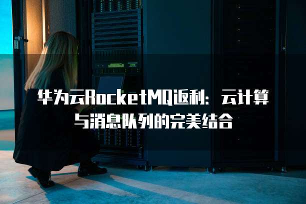 华为云RocketMQ返利:云计算与消息队列的完美结合