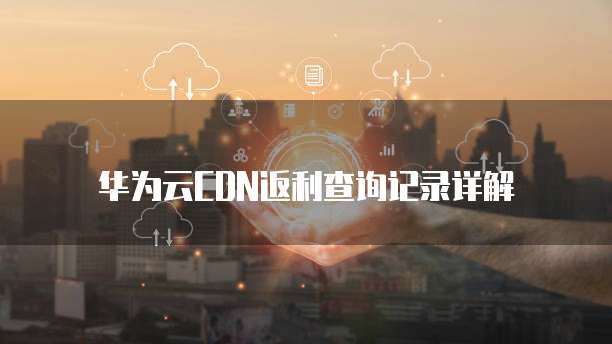 华为云CDN返利查询记录详解