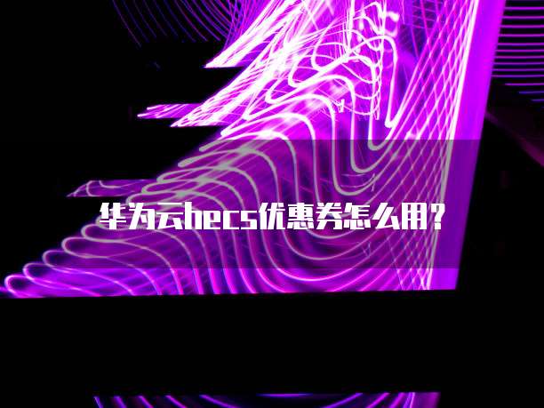 华为云hecs优惠券怎么用?