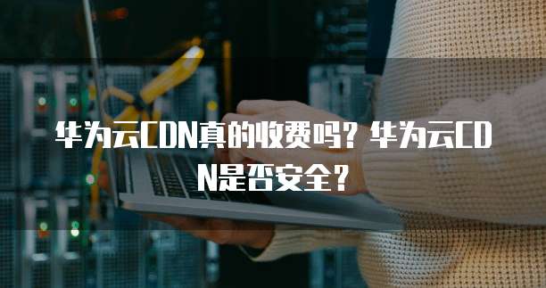 华为云CDN真的收费吗?华为云CDN是否安全?