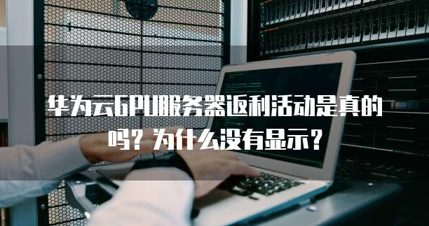 华为云GPU服务器返利活动是真的吗?为什么没有显示?