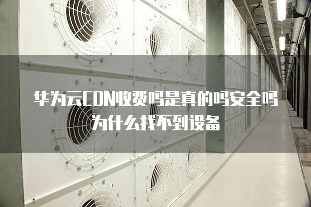 华为云CDN收费吗是真的吗安全吗为什么找不到设备