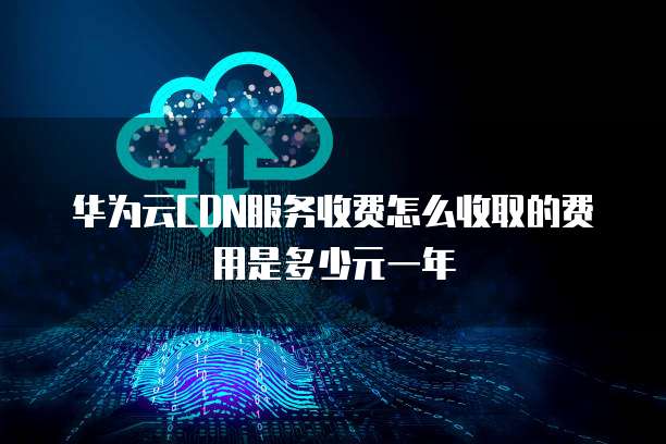 华为云CDN服务收费怎么收取的费用是多少元一年