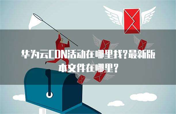 华为云CDN活动在哪里找?最新版本文件在哪里?