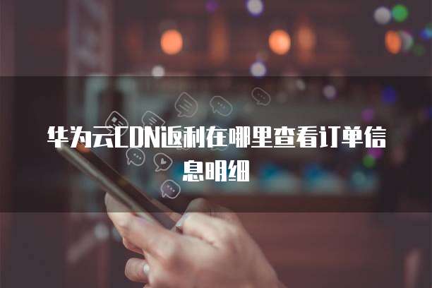 华为云CDN返利在哪里查看订单信息明细