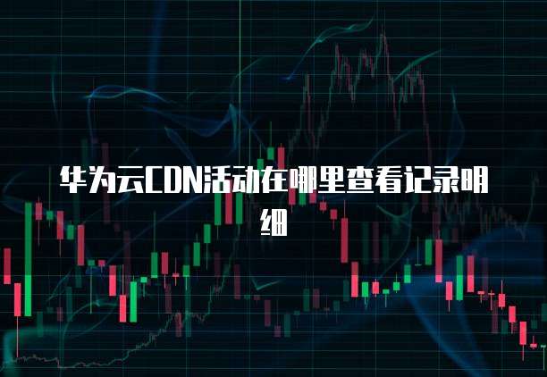 华为云CDN活动在哪里查看记录明细