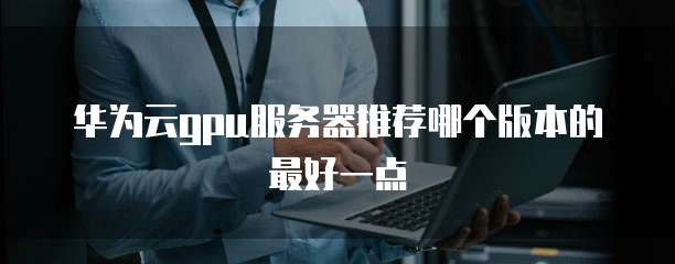 华为云gpu服务器推荐哪个版本的最好一点