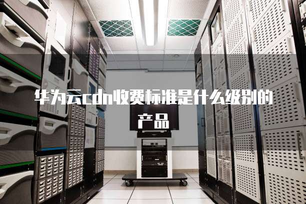 华为云cdn收费标准是什么级别的产品