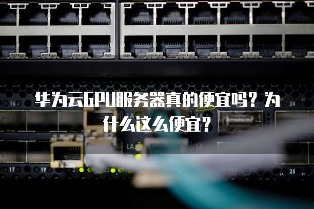 华为云GPU服务器真的便宜吗？为什么这么便宜？