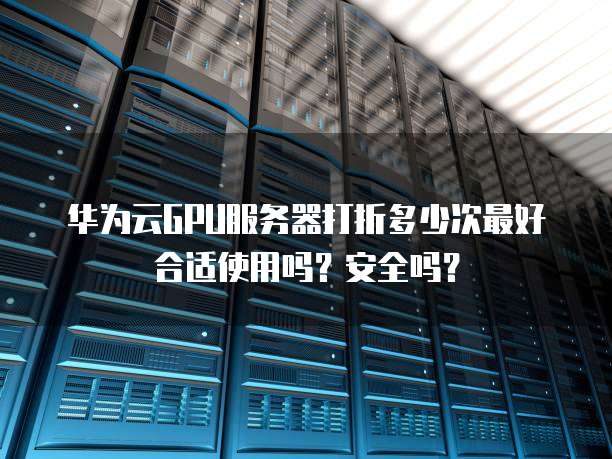华为云GPU服务器打折多少次最好合适使用吗？安全吗？