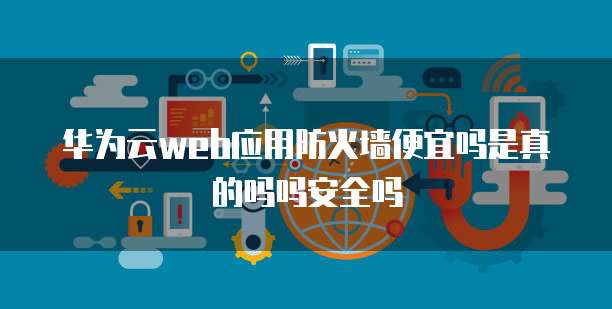 华为云web应用防火墙便宜吗是真的吗吗安全吗