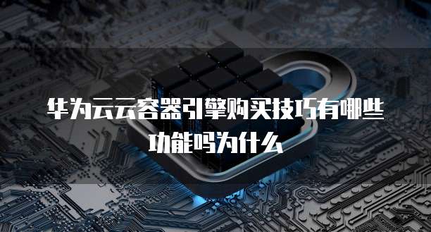 华为云云容器引擎购买技巧有哪些功能吗为什么