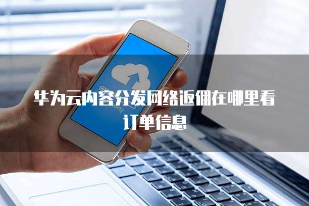 华为云内容分发网络返佣在哪里看订单信息