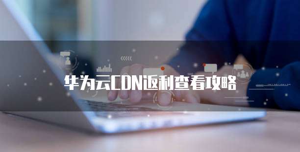 华为云CDN返利查看攻略