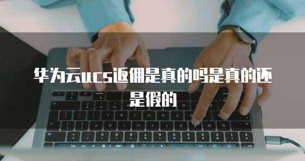 华为云ucs返佣是真的吗是真的还是假的