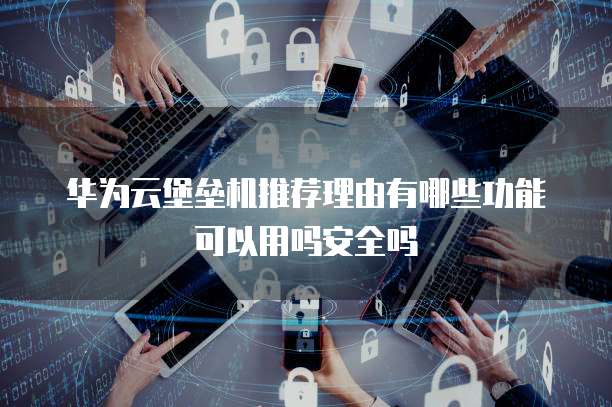 华为云堡垒机推荐理由有哪些功能可以用吗安全吗