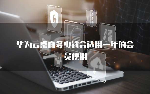 华为云桌面多少钱合适用一年的会员使用
